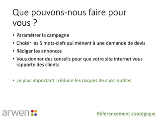 Que pouvons-nous faire pour
vous ?
• Paramétrer la campagne
• Choisir les 5 mots-clefs qui mènent à une demande de devis
• Rédiger les annonces
• Vous donner des conseils pour que votre site internet vous
rapporte des clients
• Le plus important : réduire les risques de clics inutiles
Référencement stratégique
 