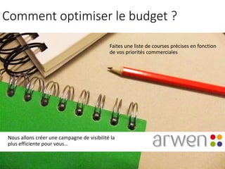 Comment optimiser le budget ?
Faites une liste de courses précises en fonction
de vos priorités commerciales
Nous allons créer une campagne de visibilité la
plus efficiente pour vous…
 