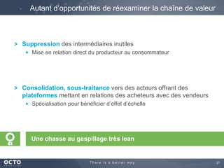 21
Suppression des intermédiaires inutiles
Mise en relation direct du producteur au consommateur
Consolidation, sous-traitance vers des acteurs offrant des
plateformes mettant en relations des acheteurs avec des vendeurs
Spécialisation pour bénéficier d’effet d’échelle
Autant d’opportunités de réexaminer la chaîne de valeur
Une chasse au gaspillage très lean
 