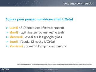 33
5 jours pour penser numérique chez L’Oréal
Lundi : à l’écoute des réseaux sociaux
Mardi : optimisation du marketing web
Mercredi : essai sur les google glass
Jeudi : l’école 42 hacke L’Oréal
Vendredi : revoir la logique e-commerce
Le stage commando
http://business.lesechos.fr/directions-numeriques/0203410272119-5-jours-pour-penser-numerique-chez-l-oreal-ddp-62068.php
 