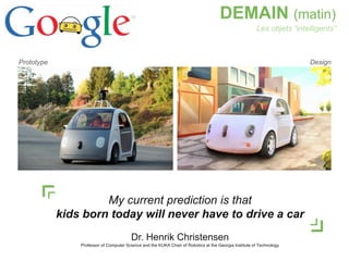 4
DEMAIN (matin)
DesignPrototype
Les objets “intelligents”
My current prediction is that
kids born today will never have to drive a car
Dr. Henrik Christensen
Professor of Computer Science and the KUKA Chair of Robotics at the Georgia Institute of Technology
 