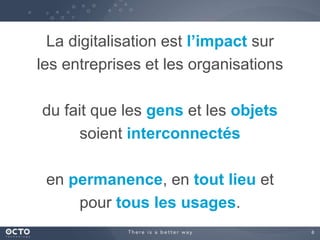 6
La digitalisation est l’impact sur
les entreprises et les organisations
du fait que les gens et les objets
soient interconnectés
en permanence, en tout lieu et
pour tous les usages.
 