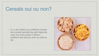 Cereals oui ou non?
Il y a des italiens qui préfèrent manger
des cereals pendant les petit déjeuner,
mais une autre partie d' italiens
préfèrent des biscuits avec du café au
lait
 