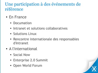 Une participation à des événements de
référence
●   En France
    ●
        Documation
    ●
        Intranet et solutions collaboratives
    ●
        Solutions Linux
    ●
        Rencontre internationale des responsables
        d'Intranet
●   A l'international
    ●
        Social Now
    ●   Enterprise 2.0 Summit
    ●   Open World Forum
 