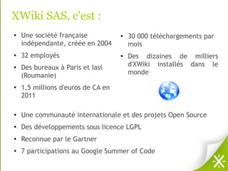 XWiki SAS, c'est :
●   Une société française           ●   30 000 téléchargements par
    indépendante, créée en 2004         mois
●   32 employés                     ●
                                        Des dizaines de milliers
●   Des bureaux à Paris et Iasi         d'XWiki installés dans le
    (Roumanie)                          monde
●
    1,5 millions d'euros de CA en
    2011

●
    Une communauté internationale et des projets Open Source
●
    Des développements sous licence LGPL
●
    Reconnue par le Gartner
●
    7 participations au Google Summer of Code
 