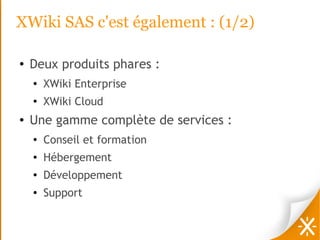 XWiki SAS c'est également : (1/2)

●   Deux produits phares :
    ●   XWiki Enterprise
    ●
        XWiki Cloud
●   Une gamme complète de services :
    ●
        Conseil et formation
    ●   Hébergement
    ●
        Développement
    ●   Support
 