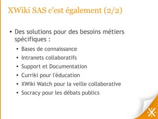 XWiki SAS c'est également (2/2)

●   Des solutions pour des besoins métiers
    spécifiques :
    ●   Bases de connaissance
    ●
        Intranets collaboratifs
    ●
        Support et Documentation
    ●
        Curriki pour l'éducation
    ●
        XWiki Watch pour la veille collaborative
    ●
        Socracy pour les débats publics
 
