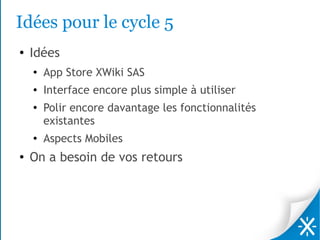 Idées pour le cycle 5
●   Idées
    ●
        App Store XWiki SAS
    ●   Interface encore plus simple à utiliser
    ●
        Polir encore davantage les fonctionnalités
        existantes
    ●   Aspects Mobiles
●   On a besoin de vos retours
 