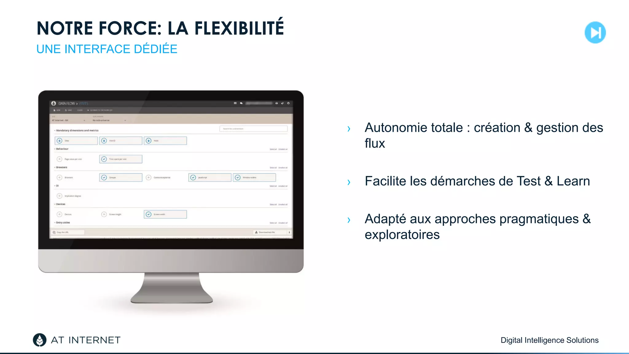 Digital Intelligence Solutions
NOTRE FORCE: LA FLEXIBILITÉ
› Autonomie totale : création & gestion des
flux
› Facilite les démarches de Test & Learn
› Adapté aux approches pragmatiques &
exploratoires
UNE INTERFACE DÉDIÉE
 