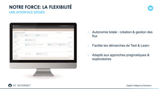 Digital Intelligence Solutions
NOTRE FORCE: LA FLEXIBILITÉ
› Autonomie totale : création & gestion des
flux
› Facilite les démarches de Test & Learn
› Adapté aux approches pragmatiques &
exploratoires
UNE INTERFACE DÉDIÉE
 