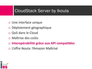 CloudStack Server by Ikoula

   Une interface unique
   Déploiement géographique
   QoS dans le Cloud
   Maîtrise des coûts
   Interopérabilité grâce aux API compatibles
   L’offre Ikoula: l’Amazon Maîtrisé
 