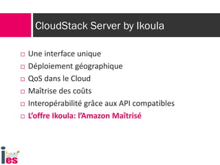 CloudStack Server by Ikoula

   Une interface unique
   Déploiement géographique
   QoS dans le Cloud
   Maîtrise des coûts
   Interopérabilité grâce aux API compatibles
   L’offre Ikoula: l’Amazon Maîtrisé
 