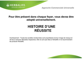 HISTOIRE D’UNE
RÉUSSITE
Pour être présent dans chaque foyer, vous devez être
adopté universellement.
Avertissement : Toutes les sociétés mentionnées sont propriétaires de leur image de marque et
de leurs marques déposées respectives. Elle ne sont pas liées à Herbalife ni ne recommandent
les produits Herbalife.
Approche Commerciale Universelle
 