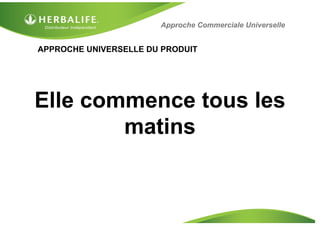 APPROCHE UNIVERSELLE DU PRODUIT
Elle commence tous les
matins
Approche Commerciale Universelle
 