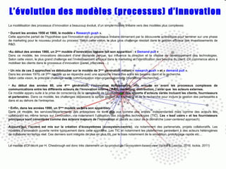 L’évolution des modèles (processus) d’innovation La modélisation des processus d’innovation a beaucoup évolué, d’un simple modèle linéaire vers des modèles plus complexes: Durant les années 1950 et 1960, le modèle «  Research push  ». Cette approche partait de l’hypothèse que l’innovation est un processus linéaire démarrant par la découverte scientifique pour terminer sur une phase de marketing pour le nouveau produit ou process. Selon cette vision, le plus gros challenge résidait dans la gestion efficace des investissements de R&D. Au début des années 1960, un 2 ème  modèle d’innovation linéaire fait son apparition : «  Demand pull  »  Dans ce modèle, les innovations découlent d’une demande perçue, qui influence la direction et la vitesse de développement des technologies. Selon cette vision, le plus grand challenge est l’investissement efficace dans le marketing et l’identification des besoins du client. On commence alors à mobiliser les clients dans le processus d’innovation (panel, interviews…) Un mix de ces 2 approches va déboucher sur le modèle de 3 ème  génération   mêlant «  research push  » et «  demand pull  ». Dans les années 1970, ce 3 ème  modèle va se répandre avec une approche interactive entre les besoins client et la recherche. Selon cette vision, le principal challenge est la communication inter-organisationnelle [marketing –recherche]. Au début des années 80, une 4 ème  génération, l’innovation collaborative, mis ensuite en avant les processus complexes de communications entre les différents acteurs de l’innovation interne ( R&D, marketing, distribution..) ainsi que  les acteurs externes. Ce modèle apparu suite à la prise de conscience de la complexité de l’innovation et  des apports d’acteurs variés incluant   les clients, fournisseurs et partenaire s. Dans ce modèle, les challenges dépassent la simple gestion du marketing et de la recherche pour inclure la gestion des partenaires s dans et au dehors de l’entreprise. Enfin, dans les années 1990, un 5 ème  modèle va faire son apparition. Dans ce modèle, les services/départements des entreprises ne sont plus vus comme des entités  indépendantes mais comme des acteurs liés collaborant en même temps sur l’innovation, via notamment l’utilisation des nouvelles technologies (TIC).  Les « lead users » et les fournisseurs principaux sont considérés comme des acteurs majeurs de l’innovation  et placés au cœur de la démarche ( user-centered approach ). Aujourd’hui, l’accent est mis sur la création d’écosystèmes (ecosystem-centric) , via notamment des partenariats, projets collaboratifs. Les modèles d’innovation ouverte rentre typiquement dans cette approche. Les TIC et notamment les plateformes permettent à des acteurs hétérogènes de collaborer en temps réel. Ces derniers sont intégrés de plus en plus tôt, par le biais notamment de la simulation, prototypage rapide etc… Le modèle d’OI décrit par H. Chesbrough est donc très clairement un  by-product  de l ’ecosystem-based-view (Isckia & Lescop, 2010, Isckia, 2011)   