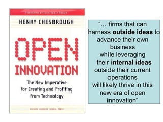 “…  firms that can harness  outside ideas  to advance their own business while leveraging their  internal ideas outside their current operations will likely thrive in this new era of open innovation” 