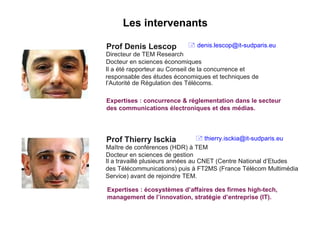 Prof Denis Lescop Directeur de TEM Research Docteur en sciences économiques Il a été rapporteur au Conseil de la concurrence et responsable des études économiques et techniques de l’Autorité de Régulation des Télécoms. Expertises : concurrence & réglementation dans le secteur des communications électroniques et des médias. Prof Thierry Isckia Maître de conférences (HDR) à TEM Docteur en sciences de gestion Il a travaillé plusieurs années au CNET (Centre National d’Etudes des Télécommunications) puis à FT2MS (France Télécom Multimédia Service) avant de rejoindre TEM. Expertises : écosystèmes d’affaires des firmes high-tech, management de l’innovation, stratégie d’entreprise (IT). Les intervenants    [email_address]    [email_address] 