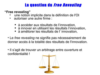 “ Free  revealing ” une notion implicite dans la définition de l'OI autoriser une autre firme : à accéder aux résultats de l’innovation, à innover en utilisant les résultats l’innovation, à améliorer les résultats de l’ innovation, La question du  Free Revealing Le  free  revealing  ne signifie pas nécessairement de donner accès à la totalité des résultats de l'innovation. Il s’agit de trouver un arbitrage entre ouverture et confidentialité ! 