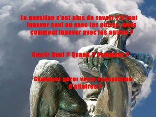 La question n’est plus de savoir s’il faut innover seul ou avec les autres, mais comment innover avec les autres ? Comment gérer votre écosystème d’affaires ? Ouvrir Quoi ? Quand ? Comment ? 