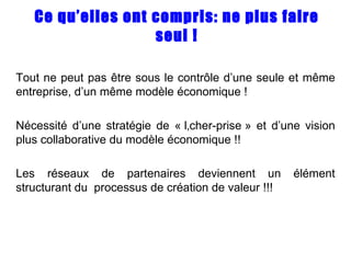Ce qu’elles ont compris: ne plus faire seul ! Tout ne peut pas être sous le contrôle d’une seule et même entreprise, d’un même modèle économique ! Nécessité d’une stratégie de « lâcher-prise » et d’une vision plus collaborative du modèle économique !! Les réseaux de partenaires deviennent un élément structurant du  processus de création de valeur !!! 