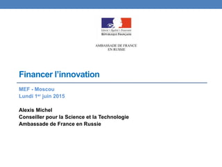Financer l’innovation
MEF - Moscou
Lundi 1er juin 2015
Alexis Michel
Conseiller pour la Science et la Technologie
Ambassade de France en Russie
 