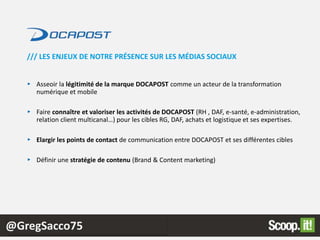 @GregSacco75
► Asseoir la légitimité de la marque DOCAPOST comme un acteur de la transformation
numérique et mobile
► Faire connaître et valoriser les activités de DOCAPOST (RH , DAF, e-santé, e-administration,
relation client multicanal…) pour les cibles RG, DAF, achats et logistique et ses expertises.
► Elargir les points de contact de communication entre DOCAPOST et ses différentes cibles
► Définir une stratégie de contenu (Brand & Content marketing)
/// LES ENJEUX DE NOTRE PRÉSENCE SUR LES MÉDIAS SOCIAUX
 