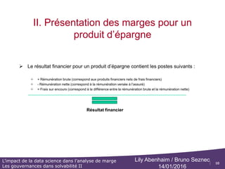 10
L’impact de la data science dans l’analyse de marge
Les gouvernances dans solvabilité II
Lily Abenhaim / Bruno Seznec
14/01/2016
II. Présentation des marges pour un
produit d’épargne
 D’une manière générale les chargements de gestion, c'est-à-dire les
chargements permettant de couvrir les frais opérationnels de l'assureur
(salaires, loyers, commissions, ...). Les chargements s’appliquent sur chaque
opération que vous allez faire, ils sont contractuels et définis au niveau des CG
(conditions générales) et CP (conditions particulières)
 Définition des postes suivants :
o Frais sur transfert (entrant) / (sortant) : Chargements prélevés par la compagnie en cas de transfert entre deux
compagnies ou dans le cas d’un transfert Fourgous
o Frais sur arbitrage (entrant) / (sortant) : Chargements prélevés sur le client en cas d’arbitrage entrant et sortant
o Frais sur prestations : Chargements prélevés sur le client en cas de rachat partiel, rachat total
o Frais sur cotisations : Chargements prélevés sur le client sur le montant de la prime
 