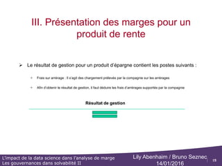 15
L’impact de la data science dans l’analyse de marge
Les gouvernances dans solvabilité II
Lily Abenhaim / Bruno Seznec
14/01/2016
III. Présentation des marges pour un
produit de rente
 Définition des postes suivants (produits de rentes)
o Arrérages :
o Les arrérages correspondent à des sommes d'argent versées périodiquement par un organisme social ou
par une compagnie d’assurance à un créancier au titre d'une rente ou d'une pension.
o Les arrérages concernent les montants échus d'une pension de retraite ou d'une rente d'un contrat
d'assurance vie que perçoit une personne sous la forme d’un versement régulier
o Capitaux constitutifs de rentes :
o Le capital constitutif de la rente est le capital à partir duquel va être versée la rente.
Il correspond à l'épargne-retraite (pour les produits dédiés à la préparation de la retraite) ou à la valeur de
rachat (pour les contrats d'assurance vie, de capitalisation, PEA,…) diminuée des éventuels prélèvements
fiscaux et sociaux qui s'appliquent sur la phase épargne du contrat, avant la transformation en rente.
o Il correspond à la provision à la date de souscription de l’assuré, ce montant est fixe durant toute la vie du
contrat
o Provision Mathématique :
o différence entre les valeurs actuelles des engagements respectivement pris par l'assureur et par les assurés
o PM ouverture : Elle correspond à la PM de clôture de l’année n-1
o PM Clôture : Provision calculée au moment des inventaires
.Capitaux de revalorisation :
o L’assureur peut garantir une revalorisation annuelle minimale annuelle du montant de la rente à partir d’un
indice
o Le taux de revalorisation est défini annuellement en date du 01/01/N
 