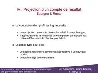 16
L’impact de la data science dans l’analyse de marge
Les gouvernances dans solvabilité II
Lily Abenhaim / Bruno Seznec
14/01/2016
III. Présentation des marges pour un
produit de rente
 Le résultat de gestion pour un produit d’épargne contient les postes suivants :
 Frais sur arrérage : Il s’agit des chargement prélevés par la compagnie sur les arrérages
 Afin d’obtenir le résultat de gestion, il faut déduire les frais d’arrérages supportés par la compagnie
Résultat de gestion
 