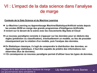 32
L’impact de la data science dans l’analyse de marge
Les gouvernances dans solvabilité II
Lily Abenhaim / Bruno Seznec
VI : L’impact de la data science dans l’analyse
de marge
Plan de cette partie :
 Contexte de la Data Science et du Machine Learning
 Rappels (si nécessaire) :
Approche « data driven »,
Big data / datalake
Profil Data Scientist
 Présentation des méthodes de prédiction par arbre de décision
 Présentation de l'algorithme XgBoost
 Application au contrôle des comptes / bilan fiscaux
Références : MOOCs Statistical Learning, Poly ESILV, Tax Audit : Michaël Benisty
(Deloitte)
 