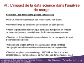 33
L’impact de la data science dans l’analyse de marge
Les gouvernances dans solvabilité II
Lily Abenhaim / Bruno Seznec
VI : L’impact de la data science dans l’analyse
de marge
Contexte de la Data Science et du Machine Learning
 Le Machine Learning ou Apprentissage Machine/Statistique/Artificiel existe depuis
les années 80/90 en marge des grands programmes d'Intelligence Artificielle.
Il revient sur le devant de la scène avec les mouvements Big Data et Cloud
 La nouveau paradigme consiste à s'appuyer sur les données pour en déduire des
règles (prédiction ou classification), éventuellement un modèle, au lieu de procéder
classiquement par la création d'un modèle, puis l'analyse des données.
 En Statistique classique, il s'agit de comprendre la distribution des données, en
Apprentissage statistique, il faut être capable de prédire des informations non
observées (flux de données).
=> En conséquence ce nouveau paradigme permet d'utiliser tous les types de données.
 