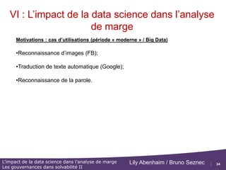 34
L’impact de la data science dans l’analyse de marge
Les gouvernances dans solvabilité II
Lily Abenhaim / Bruno Seznec
VI : L’impact de la data science dans l’analyse
de marge
Motivations : cas d’utilisations (période « classique »)
•Faire un filtre de classification des mails Spam / Non-Spam;
•Reconnaissance de caractères (identification du code postal);
•Predire la probabilité d’une attaque cardiaque d’un patient en fonction
de mesures cliniques, son régime et de données démographiques ;
•Classifier un échantillon de tissu des classes de cancer à partir du profil
d'expression des gènes;
• Calculer une relation entre le niveau de salaire et les variables
démographiques obtenues dans un recensement de la population.
•Classifier les pixels dans une image LANDSAT, en fonction de leur
caractéristiques (terres cultivées, sol humide / sec, terres rouges, etc...)
 