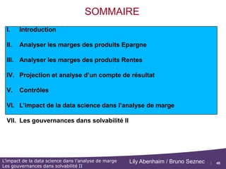 45
L’impact de la data science dans l’analyse de marge
Les gouvernances dans solvabilité II
Lily Abenhaim / Bruno Seznec
VI : L’impact de la data science dans
l’analyse de marge
 Lien avec la partie précédente (compte de résultat simplifié) , détail de la
projection de compte
 Application à l’analyse de marge
 