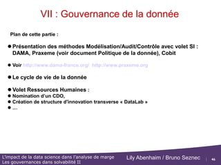 46
L’impact de la data science dans l’analyse de marge
Les gouvernances dans solvabilité II
Lily Abenhaim / Bruno Seznec
SOMMAIRE
I. Introduction
II. Analyser les marges des produits Epargne
III. Analyser les marges des produits Rentes
IV. Projection et analyse d’un compte de résultat
V. Contrôles
VI. L’impact de la data science dans l’analyse de marge
VII. Les gouvernances dans solvabilité II
 