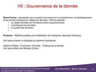 47
L’impact de la data science dans l’analyse de marge
Les gouvernances dans solvabilité II
Lily Abenhaim / Bruno Seznec
VII : Gouvernance de la donnée
Plan de cette partie :
 Présentation des méthodes Modélisation/Audit/Contrôle avec volet SI :
DAMA, Praxeme (voir document Politique de la donnée), Cobit
 Voir http://www.dama-france.org/ http://www.praxeme.org
 Le cycle de vie de la donnée
 Volet Ressources Humaines :
 Nomination d’un CDO,
 Création de structure d'innovation transverse « DataLab »
 …
 