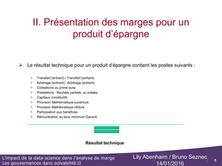 5
L’impact de la data science dans l’analyse de marge
Les gouvernances dans solvabilité II
Lily Abenhaim / Bruno Seznec
14/01/2016
I. Identifier les différents types de marges
 Le compte de résultat type simplifié comprend 3
types de marges :
o Résultat technique du risque Résultat de l'ensemble des opérations
techniques (primes, prestations, variations de provisions, frais généraux,
commissions et produits financiers nets rattachés) nettes de réassurance.
Des comptes de résultats techniques vie et non vie sont établis
séparément.
• Cette marge est toujours nulle pour les produits d’épargne
• Positive ou négative pour les produits de rentes :
– Marge technique (+) : La mortalité est supérieure aux prévisions de la table de tarification
– Marge technique (-) : La mortalité est inférieur aux prévisions de la table de tarification
o Résultat technique de gestion ou marge administrative : écart entre les
différents chargements de gestion prélevés aux clients et les frais internes
et externes
o Résultat financier : écart entre les produits financiers et les intérêts
techniques et participations aux bénéfices servis aux assurés
o La somme des 3 marges constitue le résultat brut opérationnel de la
compagnie (c’est-à-dire le résultat avant impacts de la réassurance, des
opérations non techniques et des impôts et taxes)
 