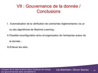 51
L’impact de la data science dans l’analyse de marge
Les gouvernances dans solvabilité II
Lily Abenhaim / Bruno Seznec
VII : Gouvernance de la donnée
Contexte Gouvernance de la donnée et Solva 2.
Rapprochement comptable, Flux à auditer :
Direction
actuarielle Direction
Financière
Direction
Comptable
Département de
gestion
Département
Informatique
Rapprochement compta gestion
Saisie des informations
clients dans le SI
 