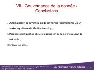 52
L’impact de la data science dans l’analyse de marge
Les gouvernances dans solvabilité II
Lily Abenhaim / Bruno Seznec
VII : Gouvernance de la donnée /
Conclusions
I. Automatisation de la vérification de contraintes réglementaires via un
ou des algorithmes de Machine Learning ;
II.Possible reconfiguration et/ou ré-organisation de l’entreprise autour de
la donnée ;
III.Enlever les silos .
 