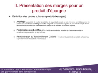 7
L’impact de la data science dans l’analyse de marge
Les gouvernances dans solvabilité II
Lily Abenhaim / Bruno Seznec
14/01/2016
II. Présentation des marges pour un
produit d’épargne
 Définition des postes suivants (produit d’épargne)
o Transfert (entrant) / Transfert (sortant) :
o Possibilité offerte au souscripteur de transférer la gestion de son contrat vers un autre assureur tout en
continuant à bénéficier de l’antériorité fiscale attachée au contrat d’origine.
o Le transfert n'est pas une opération autorisée pour les contrats d'assurance Vie. Il existe une exception pour les
contrats Retraite ( PERP ou MADELIN)
o Frais de transfert
o Cotisations ou primes acquises se décomposent en
o la prime pure acquise : Somme versée, périodiquement ou en une seule fois, par le souscripteur à l'assureur en
échange de la prise en charge d'un risque. Elle n’inclut pas les chargements
o les chargements sur primes,
o Prestations : L’engagement de l’assureur en cas de réalisation d’un risque est de verser une prestation
o Rachats partiels, ou totales
o Prestations décès
o Provision Mathématique :
o différence entre les valeurs actuelles des engagements respectivement pris par l'assureur et par les assurés
o PM ouverture : Elle correspond à la PM de clôture de l’année n-1
o PM Clôture : Provision calculée au moment des inventaires
.
 