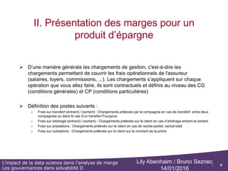 9
L’impact de la data science dans l’analyse de marge
Les gouvernances dans solvabilité II
Lily Abenhaim / Bruno Seznec
14/01/2016
II. Présentation des marges pour un
produit d’épargne
 Le résultat de gestion pour un produit d’épargne contient les postes suivants :
Les chargements suivants sont prélevés aux clients :
 Frais sur transfert (entrant)
 Frais sur transfert (sortant)
 Frais sur arbitrage (entrant)
 Frais sur arbitrage (sortant)
 Frais sur prestations
 Frais sur cotisations
On doit déduire de ces chargements prélevés aux clients les différents postes de frais généraux correspondants
Résultat de gestion
 
