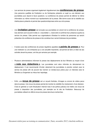  Les services de presse organisent également régulièrement des conférences de presse.
Une personne qualifiée de l'institution ou de l'entreprise présente un sujet ou une décision aux
journalistes puis répond à leurs questions. La conférence de presse permet de délivrer la même
information au même moment aux représentants de la presse. Elle donne aussi de la visibilité aux
interlocuteurs présents et permet des questions/réponses entre eux et la presse.
 Une invitation presse est envoyée aux journalistes en amont de la conférence de presse.
Ces derniers sont souvent invités à « s'accréditer », c'est-à-dire à confirmer leur présence auprès du
service de presse. Cela permet aux organisateurs d'évaluer le nombre de personnes qui seront
présentes à la conférence de presse et de constituer leur carnet d'adresse de journalistes.
 Il existe aussi des conférences de presse régulières appelées « points de presse ». Pour
une institution ou une entreprise qui a une actualité importante, cel permet de faire un bilan de ses
activités devant la presse, une fois par semaine par exemple.
 Plusieurs administrations informent la presse des déplacements de leur Ministre au moyen d'une
« note aux rédactions ». Les journalistes sont alors informés du déroulement du
déplacement. Il est recommandé d'inviter clairement les journalistes à prendre contact avec le
service de presse afin de pouvoir leur donner un rendez-vous précis pour un interview avec le
Ministre ou d'organiser au mieux leur reportage.
 Enfin, une revue de presse est un recueil d'articles, d'images ou encore de vidéos parus
dans la presse. Une revue de presse permet de montrer la visibilité d'un évènement, d'une décision.
C'est en général un outil d'évaluation internet mais il est parfois judicieux de mettre une revue de
presse à disposition des journalistes, par exemple sur le site de l'institution. Beaucoup de
journalistes utilisent en effet la revue de presse dans leurs recherches.
Document réalisé pour un training en communication | Tunis, novembre 2012 | charlotte-noblet.eu
 