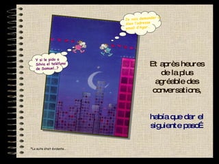 Et après heures de la plus agréable des conversations, había que dar el siguiente paso… *La suite était évidente… Y si le pido a Silvia el teléfono de Samuel…? Je vais demander à Alex l’adresse email d’Agar… 