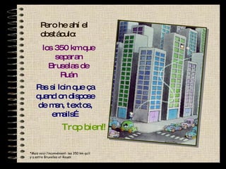 Pero he ahí el obstáculo: los 350 km que separan Bruselas de Ruán Pas si loin que ça quand on dispose de msn, textos, emails… Ce soir sur l msn? * Mais voici l’inconvénient: les 350 km qu’il y a entre Bruxelles et Rouen Trop bien!! 