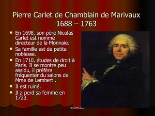 Pierre Carlet de Chamblain de Marivaux  1688 – 1763 En 1698, son père Nicolas Carlet est nommé directeur de la Monnaie. Sa famille est de petite noblesse. En 1710, études de droit à Paris. Il se montre peu assidu, il préfère fréquenter du salons de Mme de Lambert . Il est ruiné .   Il a  perd sa femme en  1723.   