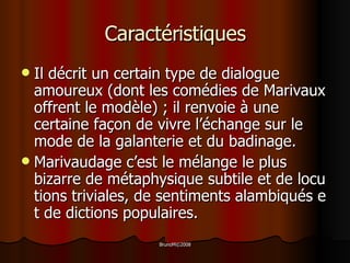 Caractéristiques Il décrit un certain type de dialogue amoureux  ( dont les comédies de Marivaux offrent le modèle )   ;  il renvoie à une certaine façon de vivre l’échange sur le mode de la galanterie et du badinage. M arivaudage c’est le mélange le plus bizarre de métaphysique subtile et de locutions triviales, de sentiments alambiqués et de dictions populaires.  