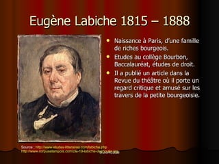 Eug ène Labiche 1815 – 1888 Naissance à Paris, d’une famille de riches bourgeois. Etudes au collège Bourbon, Baccalauréat, études de droit.  Il a publié un article dans la Revue du théâtre où il porte un regard critique et amusé sur les travers de la petite bourgeoisie. Source  ;  http://www.etudes-litteraires.com/labiche.php http://www.corpusetampois.com/cle-19-labiche-desboutin.jpg 