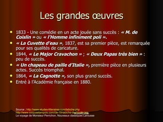 Les grandes œuvres 1833 - Une comédie en un acte jouée sans succès :  « M. de Coislin »  ou  « l’Homme infiniment poli ».   « La Cuvette d’eau » ,  1837, est sa premier pièce, est remarquée pour ses qualités de caricature. 1844,  « Le Major Cravachon »  ;  « Deux Papas très bien »  : peu de succès. « Un chapeau de paille d’Italie »,  première pièce en plusieurs actes. Succès triomphal. 1864,  « La Cagnotte »,  son plus grand succès.  Entré à l’Académie française en 1880. Source  ;  http://www.etudes-litteraires.com/labiche.php http://www.corpusetampois.com/cle-19-labiche-desboutin.jpg Le voyage de Monsieur Perrichon, Nouveaux classiques Larousse 