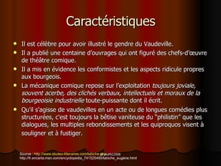 Caractéristiques Il est c élèbre pour avoir illustré le gendre du Vaudeville. Il a publié une centaine d’ouvrages qui ont figuré des chefs-d’œuvre de théâtre comique. Il a mis en évidence les conformistes et les aspects ridicule propres aux bourgeois.  La mécanique comique repose sur l’exploitation  toujours joviale, souvent acerbe, des clichés verbaux, intellectuels et moraux de la bourgeoisie industrielle  toute-puissante dont il écrit. Qu'il s'agisse de vaudevilles en un acte ou de longues com éd i es plus structurée s , c'est toujours la b êt i se vaniteuse du  “ p hilistin ”   que les dialogues, les multiples rebondissements et les quiproquos visent à souligner et à fustiger.   Source :  http://www.etudes-litteraires.com/labiche.php http://fr.encarta.msn.com/encyclopedia_741525490/labiche_eugène.html 