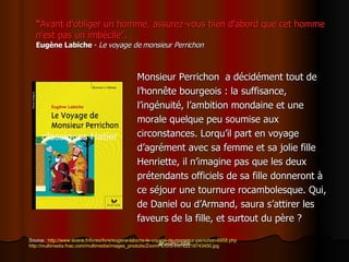 “ Avant d'obliger un homme, assurez-vous bien d'abord que cet homme n'est pas un imbéc i le”. Eugèn e  Labiche  -  Le voyage de monsieur Perrichon Monsieur Perrichon  a  décidément tout de l’honn ête bourgeois : la suffisance,  l’ingénuité, l’ambition mondaine et une  morale quelque peu soumise aux  circonstances. Lorqu’il part en voyage  d’agrément avec sa femme et sa jolie fille  Henriette, il n’imagine pas que les deux  prétendants officiels de sa fille donneront à  ce séjour une tournure rocambolesque. Qui,  de Daniel ou d’Armand, saura s’attirer les  faveurs de la fille, et surtout du père ? Source :  http://www.evene.fr/livres/livre/eugene-labiche-le-voyage-de-monsieur-perrichon-6958.php http://multimedia.fnac.com/multimedia/images_produits/ZoomPE/0/5/4/9782218743450.jpg 