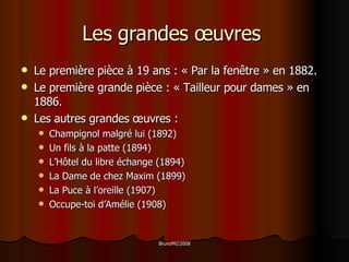Les grandes œuvres  Le première pièce à 19 ans : « Par la fenêtre » en 1882. Le première grande pièce : « Tailleur pour dames » en 1886.  Les autres grandes œuvres : Champignol malgré lui (1892) Un fils à la patte (1894) L’Hôtel du libre échange (1894) La Dame de chez Maxim (1899) La Puce à l’oreille (1907) Occupe-toi d’Amélie (1908)  